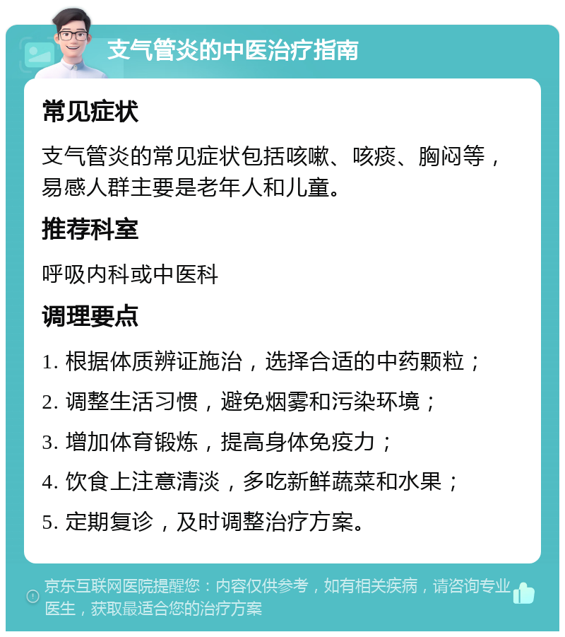 支气管炎的中医治疗指南 常见症状 支气管炎的常见症状包括咳嗽、咳痰、胸闷等，易感人群主要是老年人和儿童。 推荐科室 呼吸内科或中医科 调理要点 1. 根据体质辨证施治，选择合适的中药颗粒； 2. 调整生活习惯，避免烟雾和污染环境； 3. 增加体育锻炼，提高身体免疫力； 4. 饮食上注意清淡，多吃新鲜蔬菜和水果； 5. 定期复诊，及时调整治疗方案。