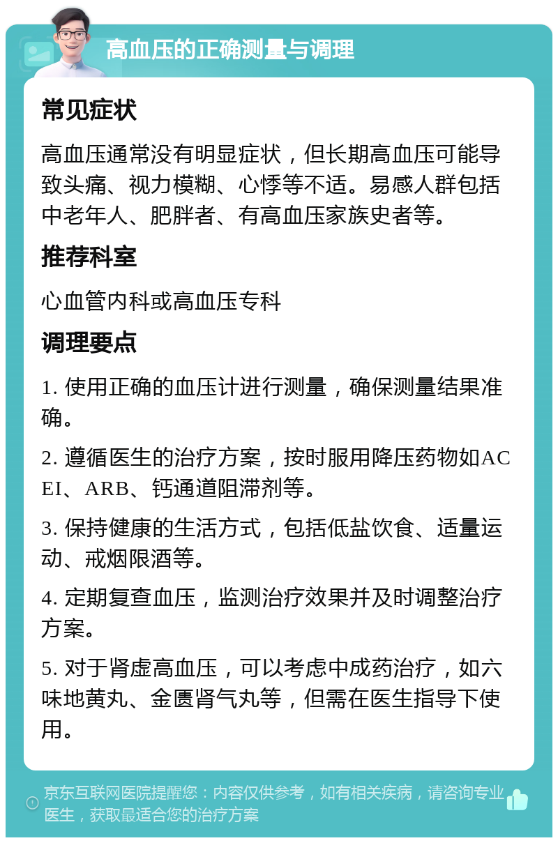 高血压的正确测量与调理 常见症状 高血压通常没有明显症状，但长期高血压可能导致头痛、视力模糊、心悸等不适。易感人群包括中老年人、肥胖者、有高血压家族史者等。 推荐科室 心血管内科或高血压专科 调理要点 1. 使用正确的血压计进行测量，确保测量结果准确。 2. 遵循医生的治疗方案，按时服用降压药物如ACEI、ARB、钙通道阻滞剂等。 3. 保持健康的生活方式，包括低盐饮食、适量运动、戒烟限酒等。 4. 定期复查血压，监测治疗效果并及时调整治疗方案。 5. 对于肾虚高血压，可以考虑中成药治疗，如六味地黄丸、金匮肾气丸等，但需在医生指导下使用。