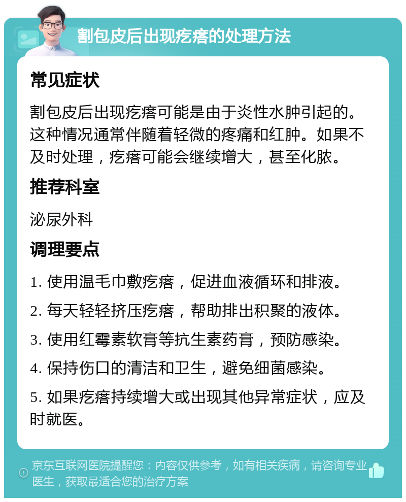 割包皮后出现疙瘩的处理方法 常见症状 割包皮后出现疙瘩可能是由于炎性水肿引起的。这种情况通常伴随着轻微的疼痛和红肿。如果不及时处理，疙瘩可能会继续增大，甚至化脓。 推荐科室 泌尿外科 调理要点 1. 使用温毛巾敷疙瘩，促进血液循环和排液。 2. 每天轻轻挤压疙瘩，帮助排出积聚的液体。 3. 使用红霉素软膏等抗生素药膏，预防感染。 4. 保持伤口的清洁和卫生，避免细菌感染。 5. 如果疙瘩持续增大或出现其他异常症状，应及时就医。