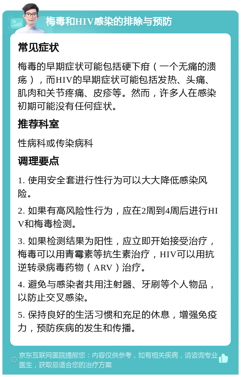 梅毒和HIV感染的排除与预防 常见症状 梅毒的早期症状可能包括硬下疳（一个无痛的溃疡），而HIV的早期症状可能包括发热、头痛、肌肉和关节疼痛、皮疹等。然而，许多人在感染初期可能没有任何症状。 推荐科室 性病科或传染病科 调理要点 1. 使用安全套进行性行为可以大大降低感染风险。 2. 如果有高风险性行为，应在2周到4周后进行HIV和梅毒检测。 3. 如果检测结果为阳性，应立即开始接受治疗，梅毒可以用青霉素等抗生素治疗，HIV可以用抗逆转录病毒药物（ARV）治疗。 4. 避免与感染者共用注射器、牙刷等个人物品，以防止交叉感染。 5. 保持良好的生活习惯和充足的休息，增强免疫力，预防疾病的发生和传播。