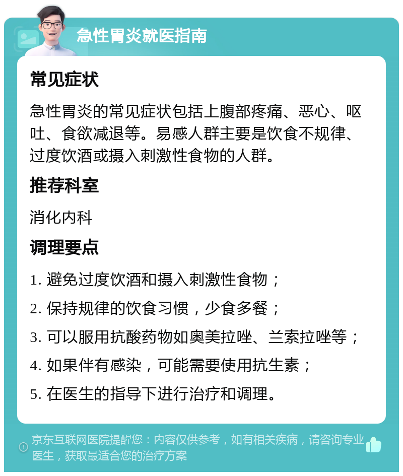 急性胃炎就医指南 常见症状 急性胃炎的常见症状包括上腹部疼痛、恶心、呕吐、食欲减退等。易感人群主要是饮食不规律、过度饮酒或摄入刺激性食物的人群。 推荐科室 消化内科 调理要点 1. 避免过度饮酒和摄入刺激性食物； 2. 保持规律的饮食习惯，少食多餐； 3. 可以服用抗酸药物如奥美拉唑、兰索拉唑等； 4. 如果伴有感染，可能需要使用抗生素； 5. 在医生的指导下进行治疗和调理。