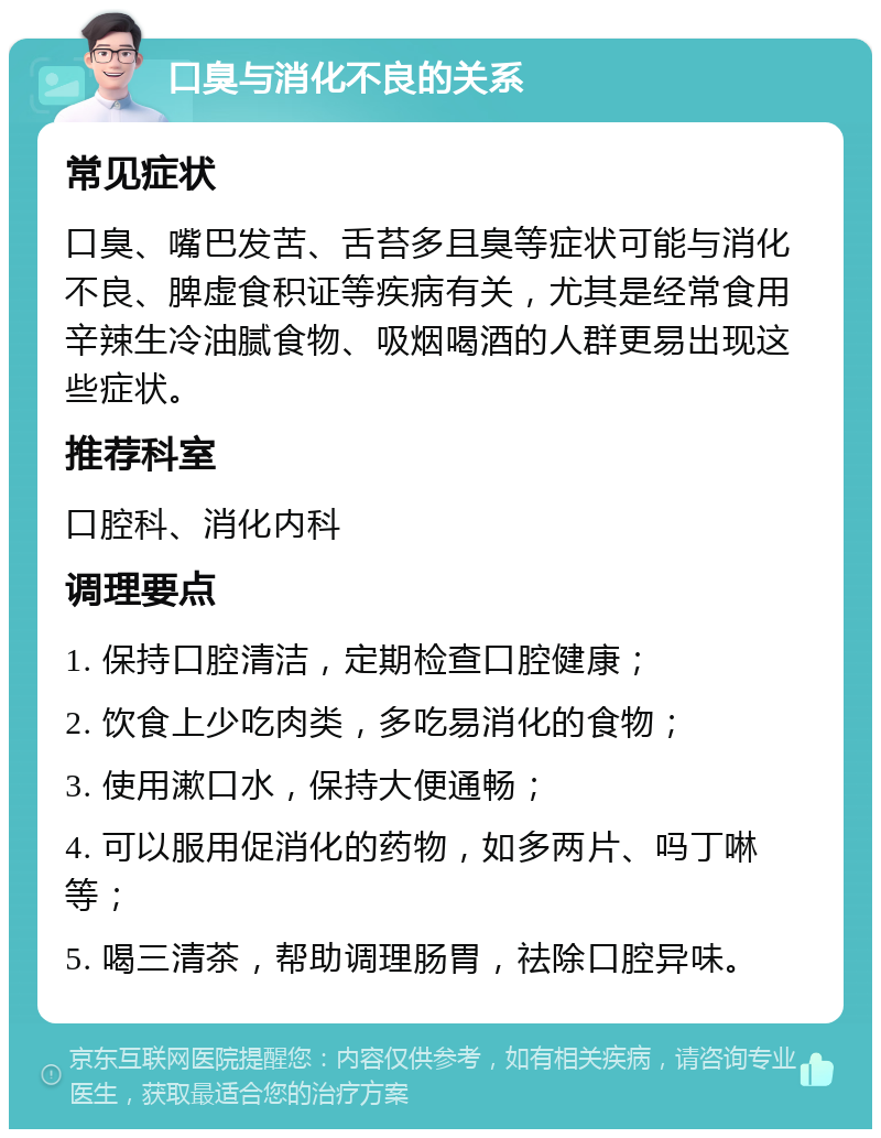 口臭与消化不良的关系 常见症状 口臭、嘴巴发苦、舌苔多且臭等症状可能与消化不良、脾虚食积证等疾病有关，尤其是经常食用辛辣生冷油腻食物、吸烟喝酒的人群更易出现这些症状。 推荐科室 口腔科、消化内科 调理要点 1. 保持口腔清洁，定期检查口腔健康； 2. 饮食上少吃肉类，多吃易消化的食物； 3. 使用漱口水，保持大便通畅； 4. 可以服用促消化的药物，如多两片、吗丁啉等； 5. 喝三清茶，帮助调理肠胃，祛除口腔异味。