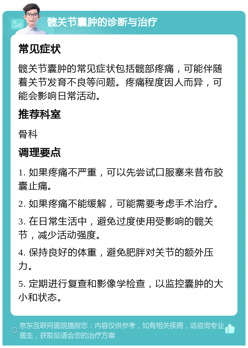 髋关节囊肿的诊断与治疗 常见症状 髋关节囊肿的常见症状包括髋部疼痛，可能伴随着关节发育不良等问题。疼痛程度因人而异，可能会影响日常活动。 推荐科室 骨科 调理要点 1. 如果疼痛不严重，可以先尝试口服塞来昔布胶囊止痛。 2. 如果疼痛不能缓解，可能需要考虑手术治疗。 3. 在日常生活中，避免过度使用受影响的髋关节，减少活动强度。 4. 保持良好的体重，避免肥胖对关节的额外压力。 5. 定期进行复查和影像学检查，以监控囊肿的大小和状态。