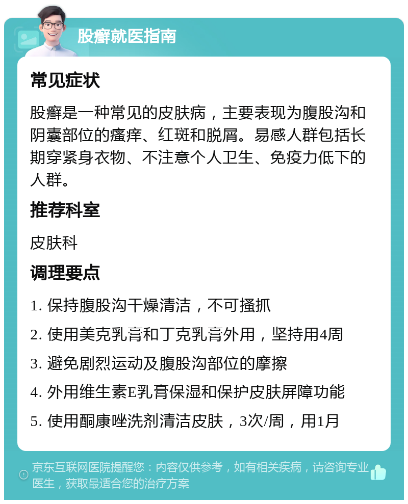 股癣就医指南 常见症状 股癣是一种常见的皮肤病，主要表现为腹股沟和阴囊部位的瘙痒、红斑和脱屑。易感人群包括长期穿紧身衣物、不注意个人卫生、免疫力低下的人群。 推荐科室 皮肤科 调理要点 1. 保持腹股沟干燥清洁，不可搔抓 2. 使用美克乳膏和丁克乳膏外用，坚持用4周 3. 避免剧烈运动及腹股沟部位的摩擦 4. 外用维生素E乳膏保湿和保护皮肤屏障功能 5. 使用酮康唑洗剂清洁皮肤，3次/周，用1月