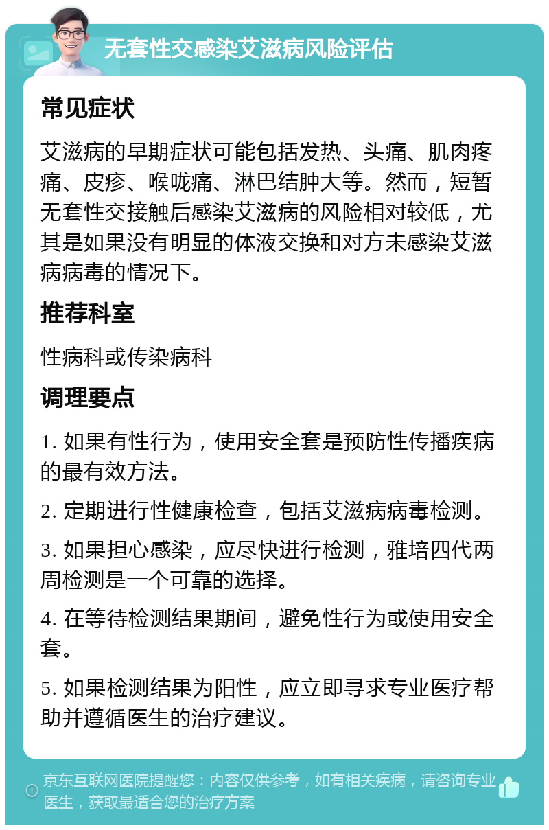 无套性交感染艾滋病风险评估 常见症状 艾滋病的早期症状可能包括发热、头痛、肌肉疼痛、皮疹、喉咙痛、淋巴结肿大等。然而，短暂无套性交接触后感染艾滋病的风险相对较低，尤其是如果没有明显的体液交换和对方未感染艾滋病病毒的情况下。 推荐科室 性病科或传染病科 调理要点 1. 如果有性行为，使用安全套是预防性传播疾病的最有效方法。 2. 定期进行性健康检查，包括艾滋病病毒检测。 3. 如果担心感染，应尽快进行检测，雅培四代两周检测是一个可靠的选择。 4. 在等待检测结果期间，避免性行为或使用安全套。 5. 如果检测结果为阳性，应立即寻求专业医疗帮助并遵循医生的治疗建议。