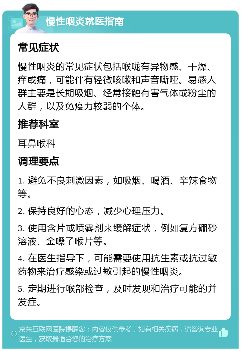 慢性咽炎就医指南 常见症状 慢性咽炎的常见症状包括喉咙有异物感、干燥、痒或痛，可能伴有轻微咳嗽和声音嘶哑。易感人群主要是长期吸烟、经常接触有害气体或粉尘的人群，以及免疫力较弱的个体。 推荐科室 耳鼻喉科 调理要点 1. 避免不良刺激因素，如吸烟、喝酒、辛辣食物等。 2. 保持良好的心态，减少心理压力。 3. 使用含片或喷雾剂来缓解症状，例如复方硼砂溶液、金嗓子喉片等。 4. 在医生指导下，可能需要使用抗生素或抗过敏药物来治疗感染或过敏引起的慢性咽炎。 5. 定期进行喉部检查，及时发现和治疗可能的并发症。