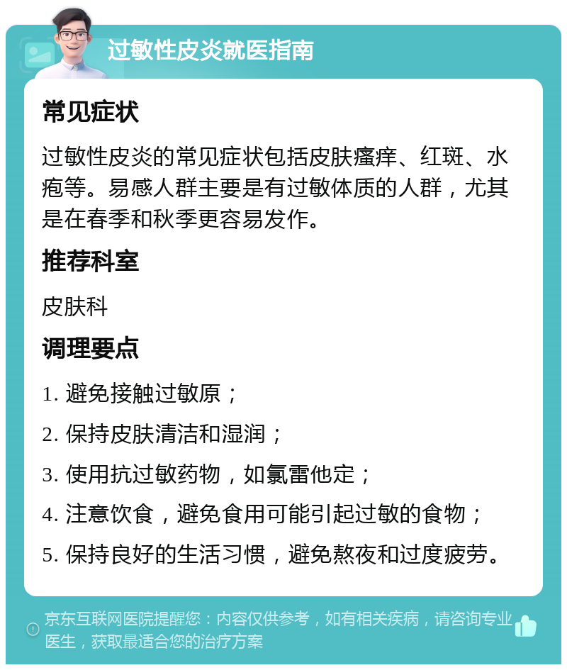 过敏性皮炎就医指南 常见症状 过敏性皮炎的常见症状包括皮肤瘙痒、红斑、水疱等。易感人群主要是有过敏体质的人群，尤其是在春季和秋季更容易发作。 推荐科室 皮肤科 调理要点 1. 避免接触过敏原； 2. 保持皮肤清洁和湿润； 3. 使用抗过敏药物，如氯雷他定； 4. 注意饮食，避免食用可能引起过敏的食物； 5. 保持良好的生活习惯，避免熬夜和过度疲劳。