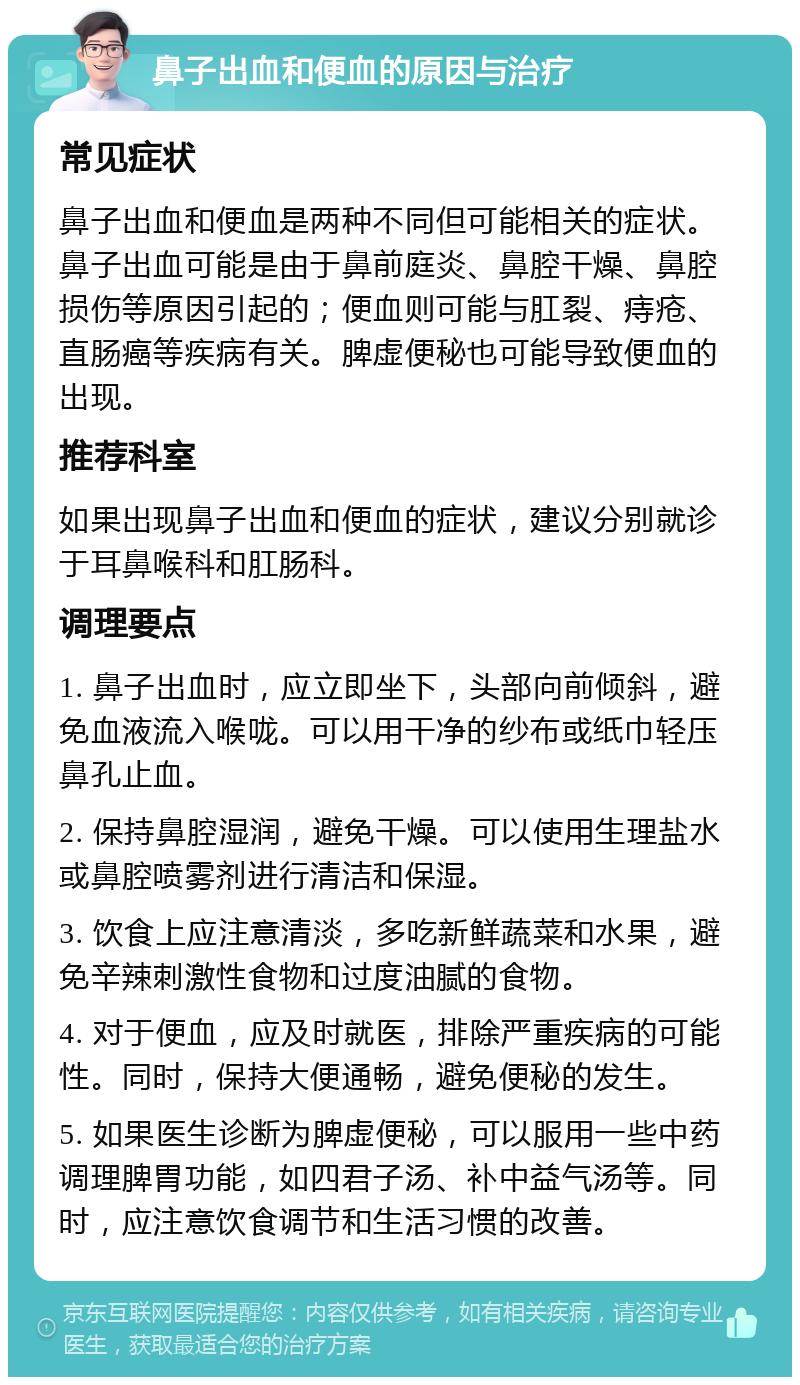 鼻子出血和便血的原因与治疗 常见症状 鼻子出血和便血是两种不同但可能相关的症状。鼻子出血可能是由于鼻前庭炎、鼻腔干燥、鼻腔损伤等原因引起的；便血则可能与肛裂、痔疮、直肠癌等疾病有关。脾虚便秘也可能导致便血的出现。 推荐科室 如果出现鼻子出血和便血的症状，建议分别就诊于耳鼻喉科和肛肠科。 调理要点 1. 鼻子出血时，应立即坐下，头部向前倾斜，避免血液流入喉咙。可以用干净的纱布或纸巾轻压鼻孔止血。 2. 保持鼻腔湿润，避免干燥。可以使用生理盐水或鼻腔喷雾剂进行清洁和保湿。 3. 饮食上应注意清淡，多吃新鲜蔬菜和水果，避免辛辣刺激性食物和过度油腻的食物。 4. 对于便血，应及时就医，排除严重疾病的可能性。同时，保持大便通畅，避免便秘的发生。 5. 如果医生诊断为脾虚便秘，可以服用一些中药调理脾胃功能，如四君子汤、补中益气汤等。同时，应注意饮食调节和生活习惯的改善。