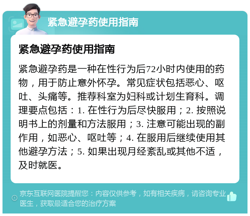 紧急避孕药使用指南 紧急避孕药使用指南 紧急避孕药是一种在性行为后72小时内使用的药物，用于防止意外怀孕。常见症状包括恶心、呕吐、头痛等。推荐科室为妇科或计划生育科。调理要点包括：1. 在性行为后尽快服用；2. 按照说明书上的剂量和方法服用；3. 注意可能出现的副作用，如恶心、呕吐等；4. 在服用后继续使用其他避孕方法；5. 如果出现月经紊乱或其他不适，及时就医。