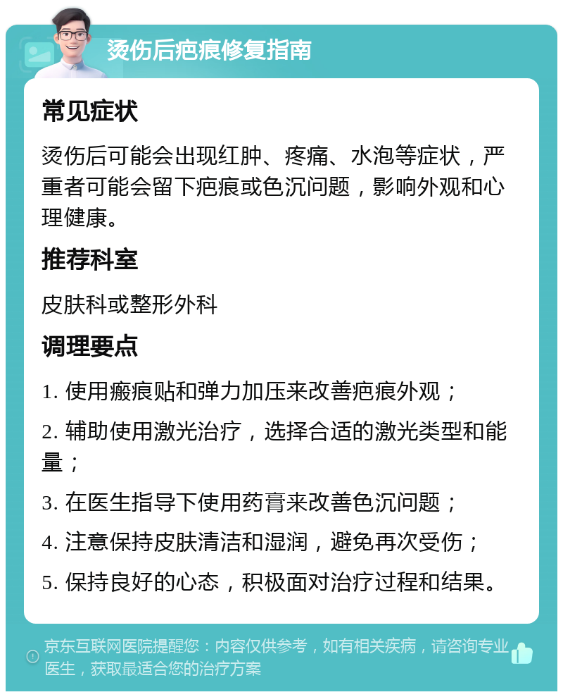 烫伤后疤痕修复指南 常见症状 烫伤后可能会出现红肿、疼痛、水泡等症状，严重者可能会留下疤痕或色沉问题，影响外观和心理健康。 推荐科室 皮肤科或整形外科 调理要点 1. 使用瘢痕贴和弹力加压来改善疤痕外观； 2. 辅助使用激光治疗，选择合适的激光类型和能量； 3. 在医生指导下使用药膏来改善色沉问题； 4. 注意保持皮肤清洁和湿润，避免再次受伤； 5. 保持良好的心态，积极面对治疗过程和结果。