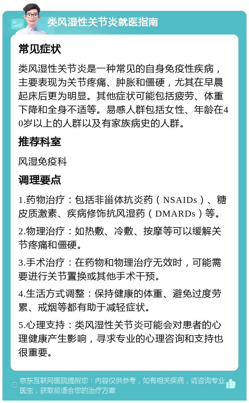 类风湿性关节炎就医指南 常见症状 类风湿性关节炎是一种常见的自身免疫性疾病，主要表现为关节疼痛、肿胀和僵硬，尤其在早晨起床后更为明显。其他症状可能包括疲劳、体重下降和全身不适等。易感人群包括女性、年龄在40岁以上的人群以及有家族病史的人群。 推荐科室 风湿免疫科 调理要点 1.药物治疗：包括非甾体抗炎药（NSAIDs）、糖皮质激素、疾病修饰抗风湿药（DMARDs）等。 2.物理治疗：如热敷、冷敷、按摩等可以缓解关节疼痛和僵硬。 3.手术治疗：在药物和物理治疗无效时，可能需要进行关节置换或其他手术干预。 4.生活方式调整：保持健康的体重、避免过度劳累、戒烟等都有助于减轻症状。 5.心理支持：类风湿性关节炎可能会对患者的心理健康产生影响，寻求专业的心理咨询和支持也很重要。