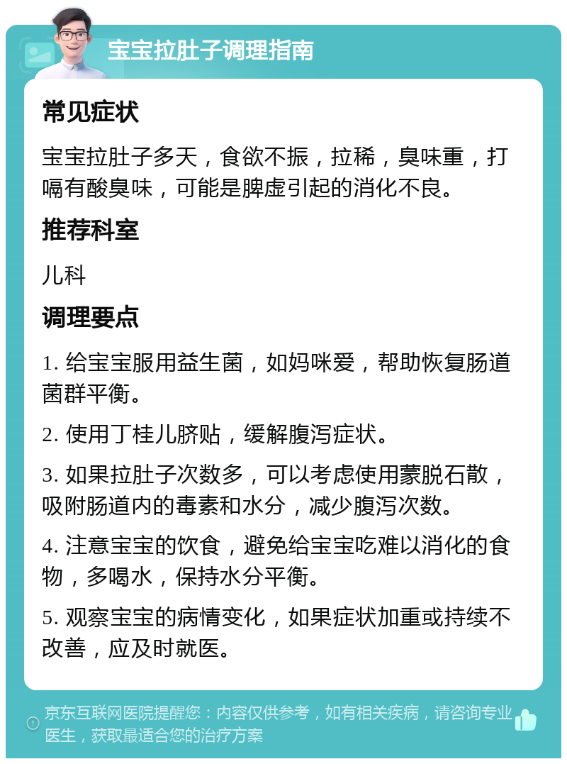 宝宝拉肚子调理指南 常见症状 宝宝拉肚子多天，食欲不振，拉稀，臭味重，打嗝有酸臭味，可能是脾虚引起的消化不良。 推荐科室 儿科 调理要点 1. 给宝宝服用益生菌，如妈咪爱，帮助恢复肠道菌群平衡。 2. 使用丁桂儿脐贴，缓解腹泻症状。 3. 如果拉肚子次数多，可以考虑使用蒙脱石散，吸附肠道内的毒素和水分，减少腹泻次数。 4. 注意宝宝的饮食，避免给宝宝吃难以消化的食物，多喝水，保持水分平衡。 5. 观察宝宝的病情变化，如果症状加重或持续不改善，应及时就医。