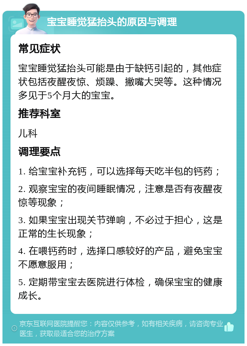 宝宝睡觉猛抬头的原因与调理 常见症状 宝宝睡觉猛抬头可能是由于缺钙引起的，其他症状包括夜醒夜惊、烦躁、撇嘴大哭等。这种情况多见于5个月大的宝宝。 推荐科室 儿科 调理要点 1. 给宝宝补充钙，可以选择每天吃半包的钙药； 2. 观察宝宝的夜间睡眠情况，注意是否有夜醒夜惊等现象； 3. 如果宝宝出现关节弹响，不必过于担心，这是正常的生长现象； 4. 在喂钙药时，选择口感较好的产品，避免宝宝不愿意服用； 5. 定期带宝宝去医院进行体检，确保宝宝的健康成长。