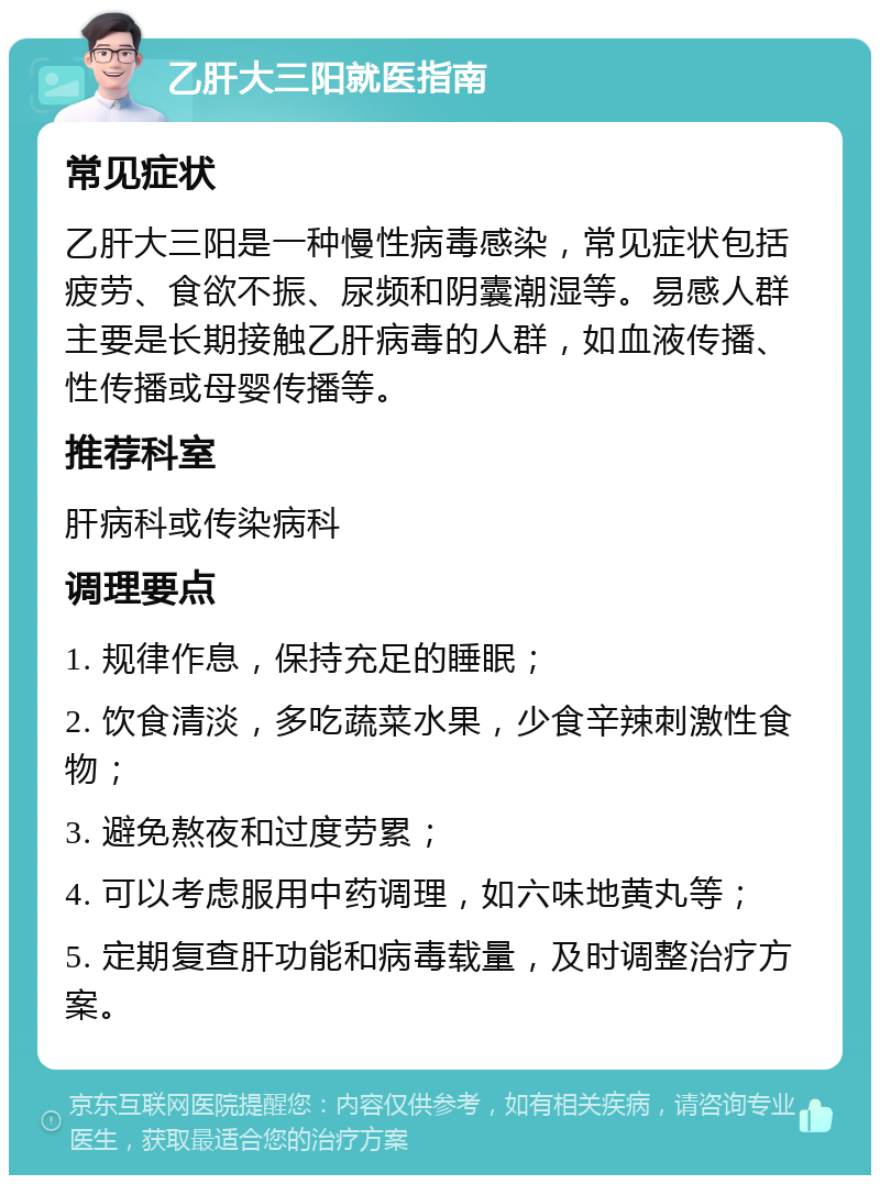 乙肝大三阳就医指南 常见症状 乙肝大三阳是一种慢性病毒感染，常见症状包括疲劳、食欲不振、尿频和阴囊潮湿等。易感人群主要是长期接触乙肝病毒的人群，如血液传播、性传播或母婴传播等。 推荐科室 肝病科或传染病科 调理要点 1. 规律作息，保持充足的睡眠； 2. 饮食清淡，多吃蔬菜水果，少食辛辣刺激性食物； 3. 避免熬夜和过度劳累； 4. 可以考虑服用中药调理，如六味地黄丸等； 5. 定期复查肝功能和病毒载量，及时调整治疗方案。