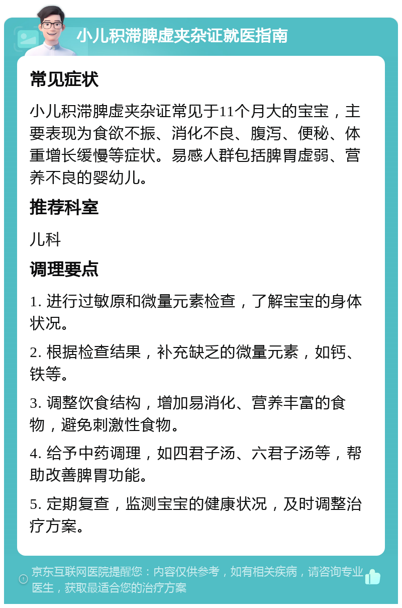 小儿积滞脾虚夹杂证就医指南 常见症状 小儿积滞脾虚夹杂证常见于11个月大的宝宝，主要表现为食欲不振、消化不良、腹泻、便秘、体重增长缓慢等症状。易感人群包括脾胃虚弱、营养不良的婴幼儿。 推荐科室 儿科 调理要点 1. 进行过敏原和微量元素检查，了解宝宝的身体状况。 2. 根据检查结果，补充缺乏的微量元素，如钙、铁等。 3. 调整饮食结构，增加易消化、营养丰富的食物，避免刺激性食物。 4. 给予中药调理，如四君子汤、六君子汤等，帮助改善脾胃功能。 5. 定期复查，监测宝宝的健康状况，及时调整治疗方案。