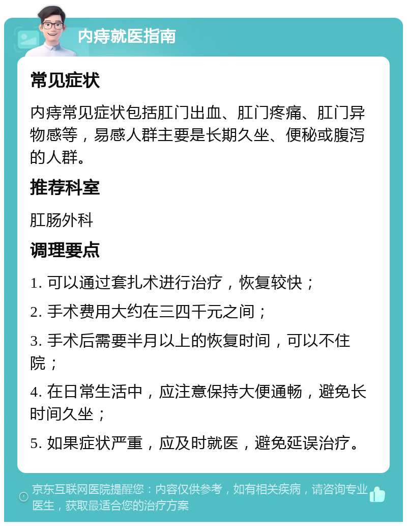 内痔就医指南 常见症状 内痔常见症状包括肛门出血、肛门疼痛、肛门异物感等，易感人群主要是长期久坐、便秘或腹泻的人群。 推荐科室 肛肠外科 调理要点 1. 可以通过套扎术进行治疗，恢复较快； 2. 手术费用大约在三四千元之间； 3. 手术后需要半月以上的恢复时间，可以不住院； 4. 在日常生活中，应注意保持大便通畅，避免长时间久坐； 5. 如果症状严重，应及时就医，避免延误治疗。