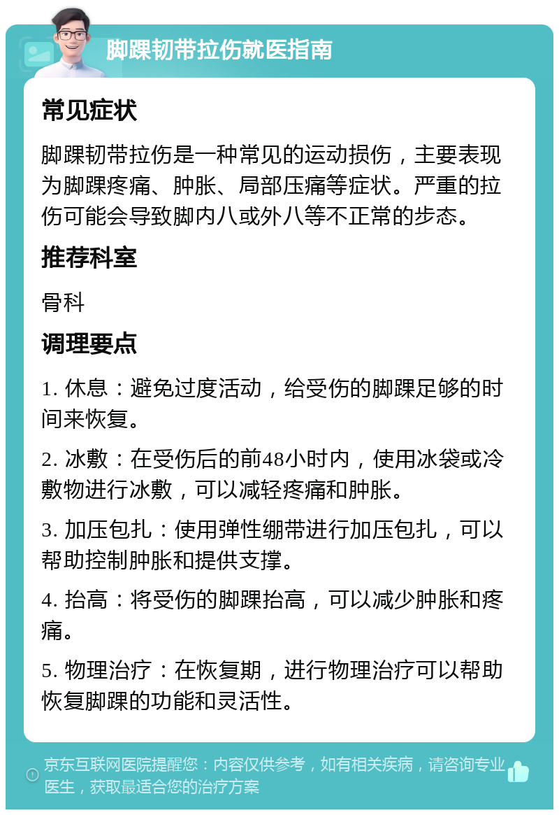 脚踝韧带拉伤就医指南 常见症状 脚踝韧带拉伤是一种常见的运动损伤，主要表现为脚踝疼痛、肿胀、局部压痛等症状。严重的拉伤可能会导致脚内八或外八等不正常的步态。 推荐科室 骨科 调理要点 1. 休息：避免过度活动，给受伤的脚踝足够的时间来恢复。 2. 冰敷：在受伤后的前48小时内，使用冰袋或冷敷物进行冰敷，可以减轻疼痛和肿胀。 3. 加压包扎：使用弹性绷带进行加压包扎，可以帮助控制肿胀和提供支撑。 4. 抬高：将受伤的脚踝抬高，可以减少肿胀和疼痛。 5. 物理治疗：在恢复期，进行物理治疗可以帮助恢复脚踝的功能和灵活性。