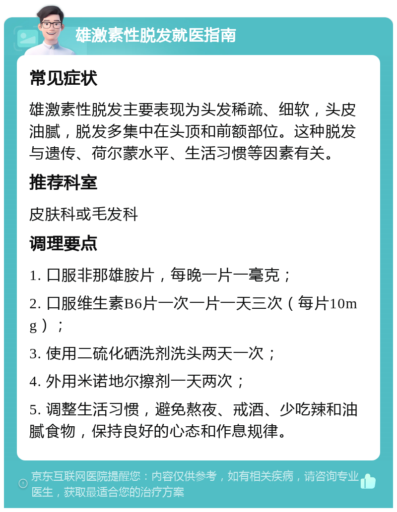 雄激素性脱发就医指南 常见症状 雄激素性脱发主要表现为头发稀疏、细软，头皮油腻，脱发多集中在头顶和前额部位。这种脱发与遗传、荷尔蒙水平、生活习惯等因素有关。 推荐科室 皮肤科或毛发科 调理要点 1. 口服非那雄胺片，每晚一片一毫克； 2. 口服维生素B6片一次一片一天三次（每片10mg）； 3. 使用二硫化硒洗剂洗头两天一次； 4. 外用米诺地尔擦剂一天两次； 5. 调整生活习惯，避免熬夜、戒酒、少吃辣和油腻食物，保持良好的心态和作息规律。