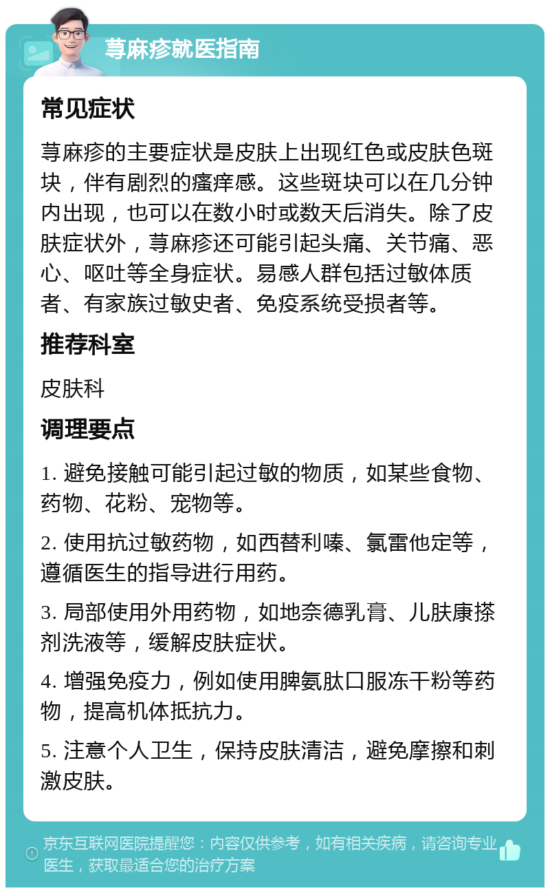 荨麻疹就医指南 常见症状 荨麻疹的主要症状是皮肤上出现红色或皮肤色斑块，伴有剧烈的瘙痒感。这些斑块可以在几分钟内出现，也可以在数小时或数天后消失。除了皮肤症状外，荨麻疹还可能引起头痛、关节痛、恶心、呕吐等全身症状。易感人群包括过敏体质者、有家族过敏史者、免疫系统受损者等。 推荐科室 皮肤科 调理要点 1. 避免接触可能引起过敏的物质，如某些食物、药物、花粉、宠物等。 2. 使用抗过敏药物，如西替利嗪、氯雷他定等，遵循医生的指导进行用药。 3. 局部使用外用药物，如地奈德乳膏、儿肤康搽剂洗液等，缓解皮肤症状。 4. 增强免疫力，例如使用脾氨肽口服冻干粉等药物，提高机体抵抗力。 5. 注意个人卫生，保持皮肤清洁，避免摩擦和刺激皮肤。