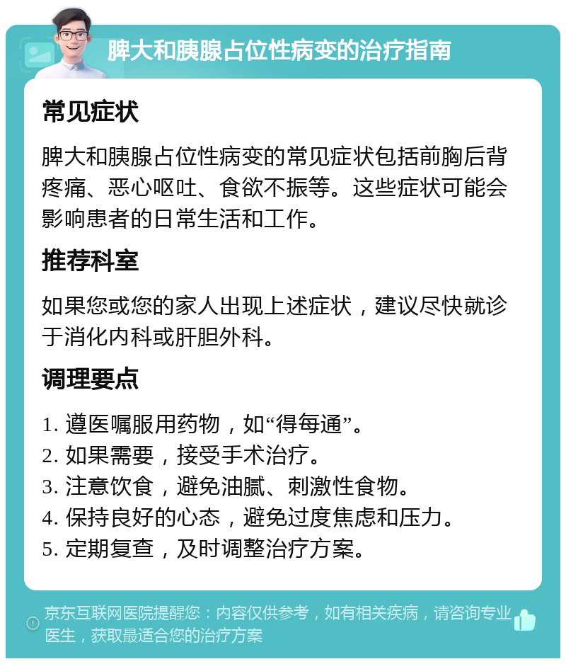 脾大和胰腺占位性病变的治疗指南 常见症状 脾大和胰腺占位性病变的常见症状包括前胸后背疼痛、恶心呕吐、食欲不振等。这些症状可能会影响患者的日常生活和工作。 推荐科室 如果您或您的家人出现上述症状，建议尽快就诊于消化内科或肝胆外科。 调理要点 1. 遵医嘱服用药物，如“得每通”。 2. 如果需要，接受手术治疗。 3. 注意饮食，避免油腻、刺激性食物。 4. 保持良好的心态，避免过度焦虑和压力。 5. 定期复查，及时调整治疗方案。