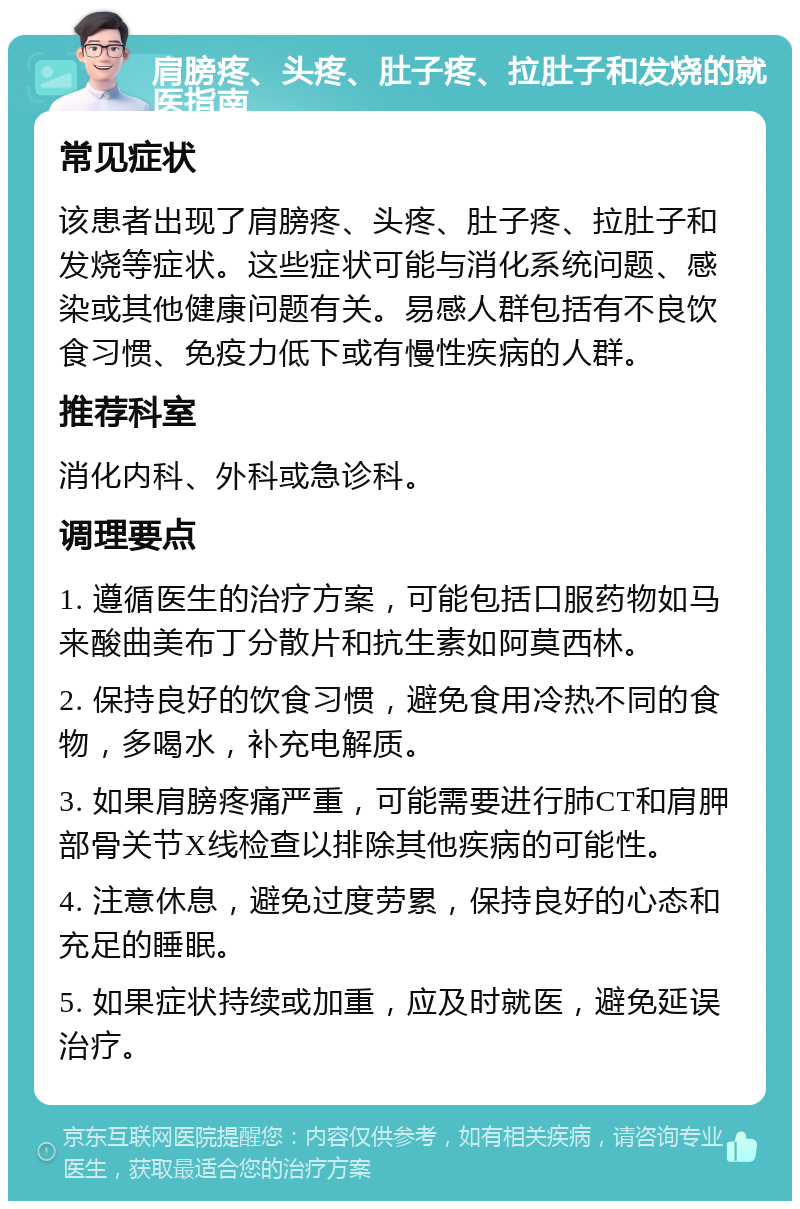 肩膀疼、头疼、肚子疼、拉肚子和发烧的就医指南 常见症状 该患者出现了肩膀疼、头疼、肚子疼、拉肚子和发烧等症状。这些症状可能与消化系统问题、感染或其他健康问题有关。易感人群包括有不良饮食习惯、免疫力低下或有慢性疾病的人群。 推荐科室 消化内科、外科或急诊科。 调理要点 1. 遵循医生的治疗方案，可能包括口服药物如马来酸曲美布丁分散片和抗生素如阿莫西林。 2. 保持良好的饮食习惯，避免食用冷热不同的食物，多喝水，补充电解质。 3. 如果肩膀疼痛严重，可能需要进行肺CT和肩胛部骨关节X线检查以排除其他疾病的可能性。 4. 注意休息，避免过度劳累，保持良好的心态和充足的睡眠。 5. 如果症状持续或加重，应及时就医，避免延误治疗。