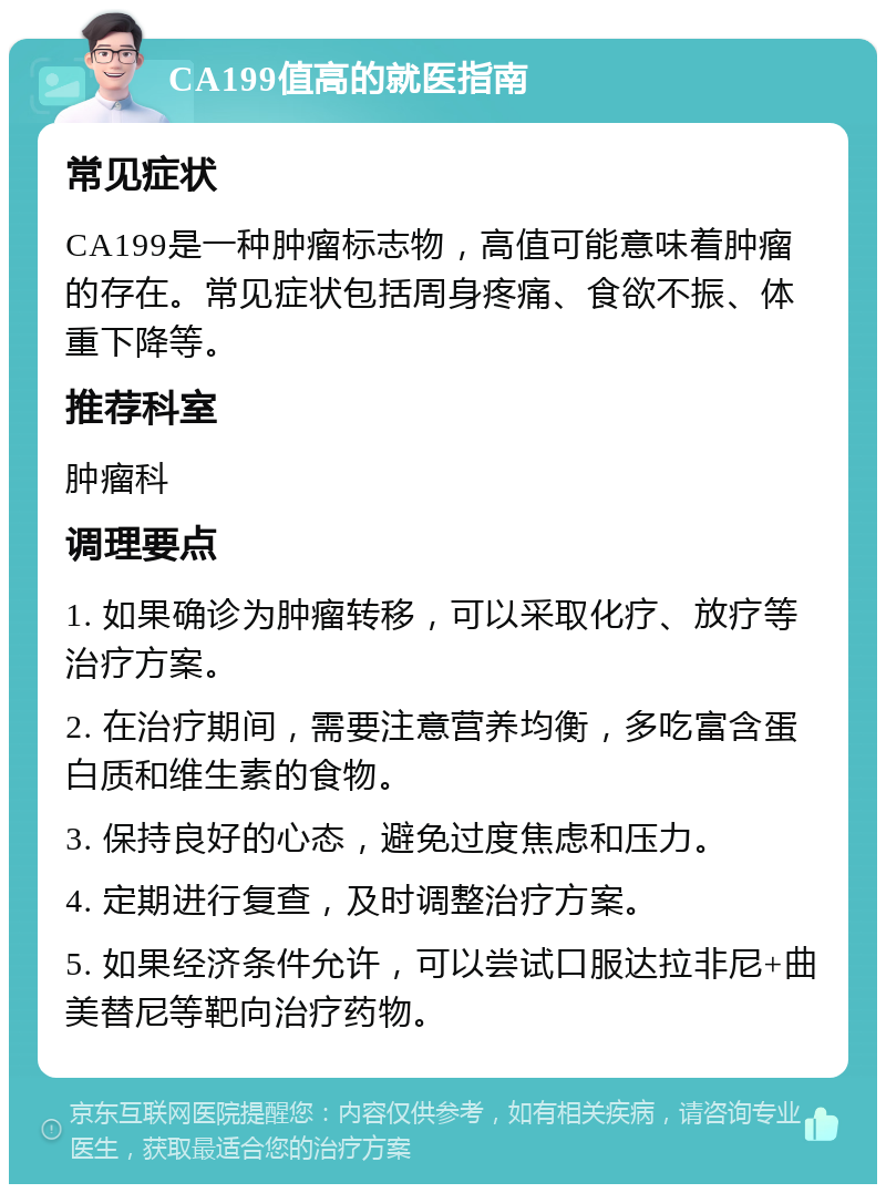 CA199值高的就医指南 常见症状 CA199是一种肿瘤标志物，高值可能意味着肿瘤的存在。常见症状包括周身疼痛、食欲不振、体重下降等。 推荐科室 肿瘤科 调理要点 1. 如果确诊为肿瘤转移，可以采取化疗、放疗等治疗方案。 2. 在治疗期间，需要注意营养均衡，多吃富含蛋白质和维生素的食物。 3. 保持良好的心态，避免过度焦虑和压力。 4. 定期进行复查，及时调整治疗方案。 5. 如果经济条件允许，可以尝试口服达拉非尼+曲美替尼等靶向治疗药物。