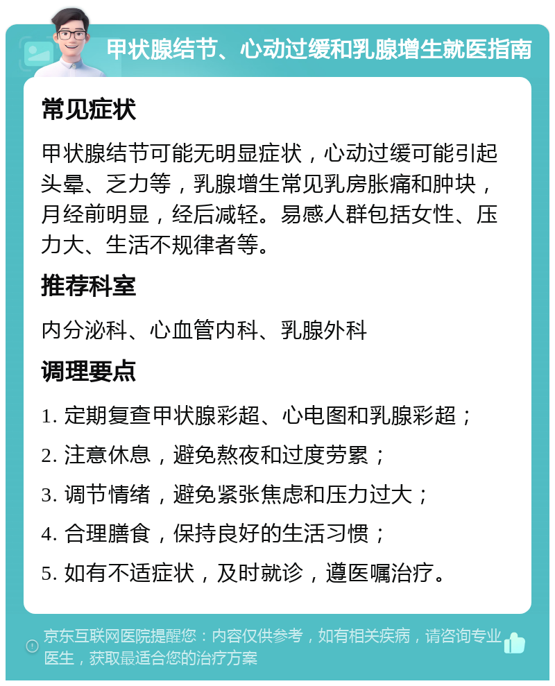 甲状腺结节、心动过缓和乳腺增生就医指南 常见症状 甲状腺结节可能无明显症状，心动过缓可能引起头晕、乏力等，乳腺增生常见乳房胀痛和肿块，月经前明显，经后减轻。易感人群包括女性、压力大、生活不规律者等。 推荐科室 内分泌科、心血管内科、乳腺外科 调理要点 1. 定期复查甲状腺彩超、心电图和乳腺彩超； 2. 注意休息，避免熬夜和过度劳累； 3. 调节情绪，避免紧张焦虑和压力过大； 4. 合理膳食，保持良好的生活习惯； 5. 如有不适症状，及时就诊，遵医嘱治疗。