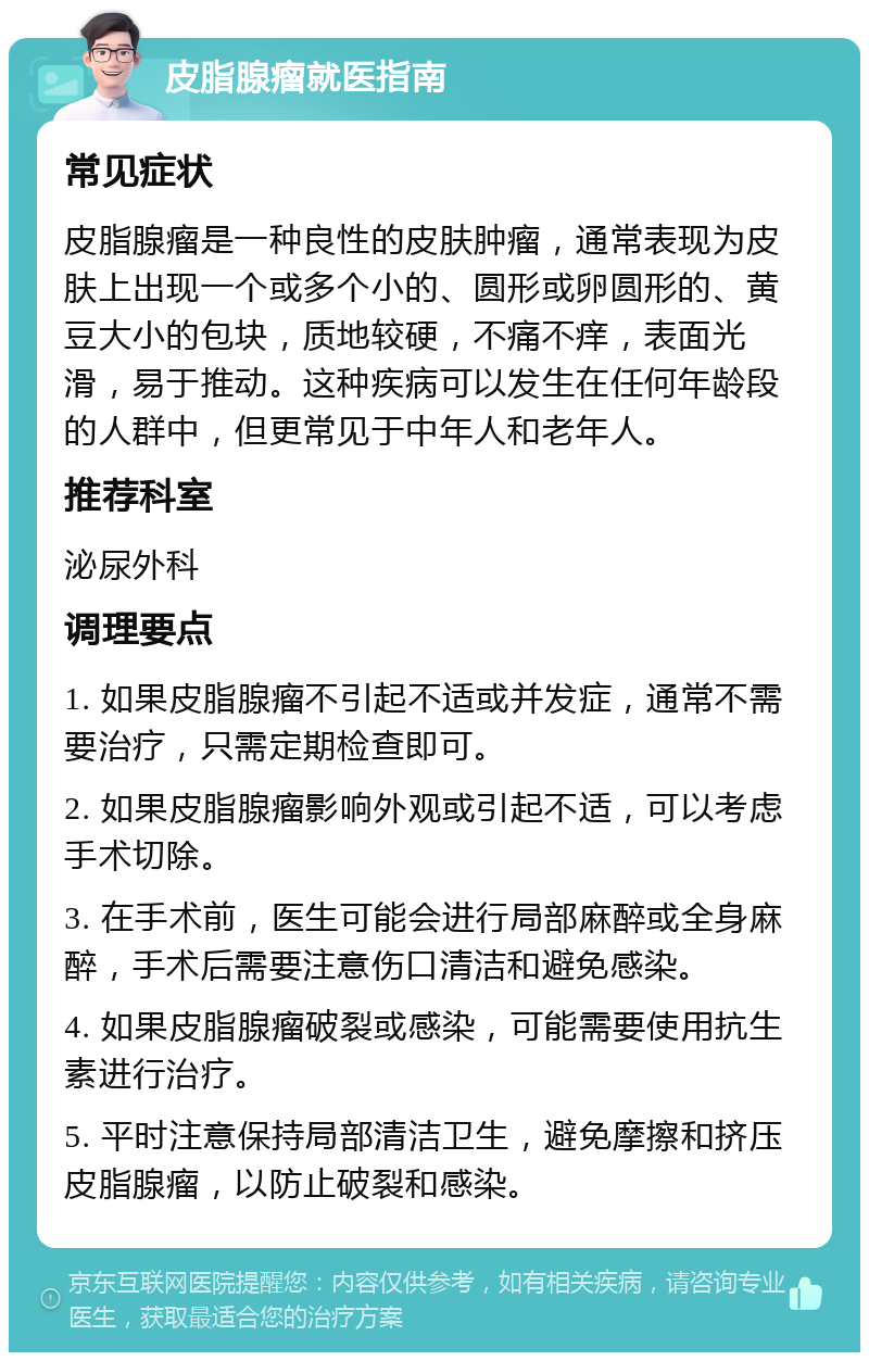 皮脂腺瘤就医指南 常见症状 皮脂腺瘤是一种良性的皮肤肿瘤，通常表现为皮肤上出现一个或多个小的、圆形或卵圆形的、黄豆大小的包块，质地较硬，不痛不痒，表面光滑，易于推动。这种疾病可以发生在任何年龄段的人群中，但更常见于中年人和老年人。 推荐科室 泌尿外科 调理要点 1. 如果皮脂腺瘤不引起不适或并发症，通常不需要治疗，只需定期检查即可。 2. 如果皮脂腺瘤影响外观或引起不适，可以考虑手术切除。 3. 在手术前，医生可能会进行局部麻醉或全身麻醉，手术后需要注意伤口清洁和避免感染。 4. 如果皮脂腺瘤破裂或感染，可能需要使用抗生素进行治疗。 5. 平时注意保持局部清洁卫生，避免摩擦和挤压皮脂腺瘤，以防止破裂和感染。