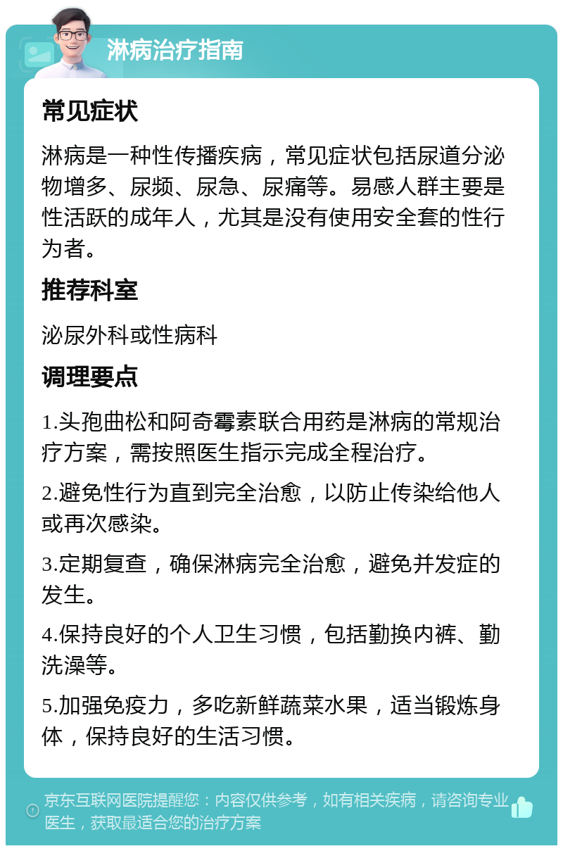 淋病治疗指南 常见症状 淋病是一种性传播疾病，常见症状包括尿道分泌物增多、尿频、尿急、尿痛等。易感人群主要是性活跃的成年人，尤其是没有使用安全套的性行为者。 推荐科室 泌尿外科或性病科 调理要点 1.头孢曲松和阿奇霉素联合用药是淋病的常规治疗方案，需按照医生指示完成全程治疗。 2.避免性行为直到完全治愈，以防止传染给他人或再次感染。 3.定期复查，确保淋病完全治愈，避免并发症的发生。 4.保持良好的个人卫生习惯，包括勤换内裤、勤洗澡等。 5.加强免疫力，多吃新鲜蔬菜水果，适当锻炼身体，保持良好的生活习惯。