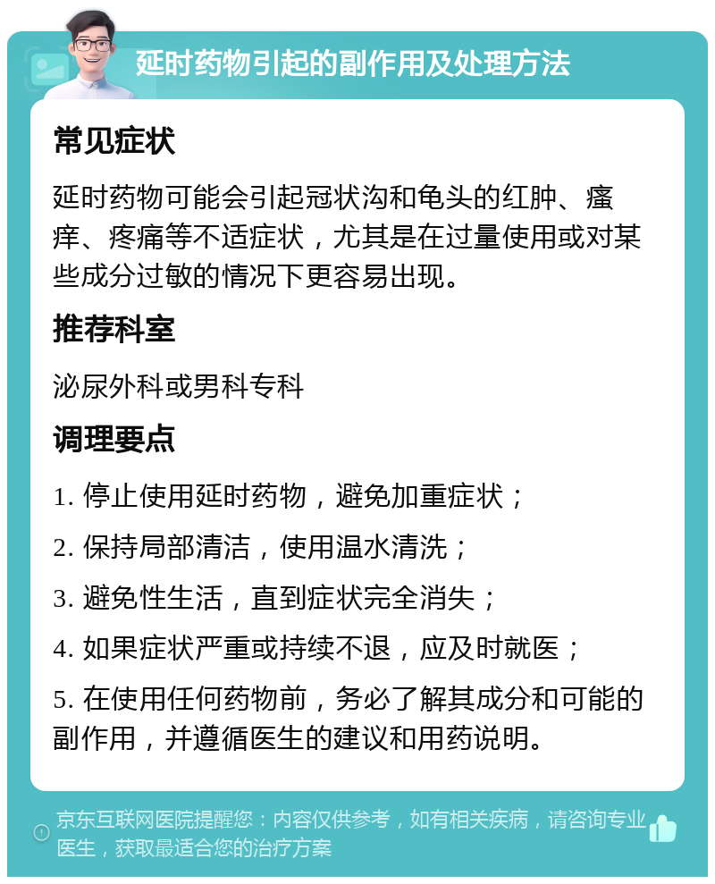 延时药物引起的副作用及处理方法 常见症状 延时药物可能会引起冠状沟和龟头的红肿、瘙痒、疼痛等不适症状，尤其是在过量使用或对某些成分过敏的情况下更容易出现。 推荐科室 泌尿外科或男科专科 调理要点 1. 停止使用延时药物，避免加重症状； 2. 保持局部清洁，使用温水清洗； 3. 避免性生活，直到症状完全消失； 4. 如果症状严重或持续不退，应及时就医； 5. 在使用任何药物前，务必了解其成分和可能的副作用，并遵循医生的建议和用药说明。