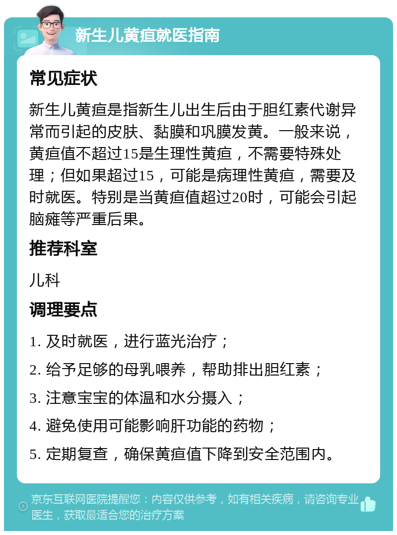 新生儿黄疸就医指南 常见症状 新生儿黄疸是指新生儿出生后由于胆红素代谢异常而引起的皮肤、黏膜和巩膜发黄。一般来说，黄疸值不超过15是生理性黄疸，不需要特殊处理；但如果超过15，可能是病理性黄疸，需要及时就医。特别是当黄疸值超过20时，可能会引起脑瘫等严重后果。 推荐科室 儿科 调理要点 1. 及时就医，进行蓝光治疗； 2. 给予足够的母乳喂养，帮助排出胆红素； 3. 注意宝宝的体温和水分摄入； 4. 避免使用可能影响肝功能的药物； 5. 定期复查，确保黄疸值下降到安全范围内。