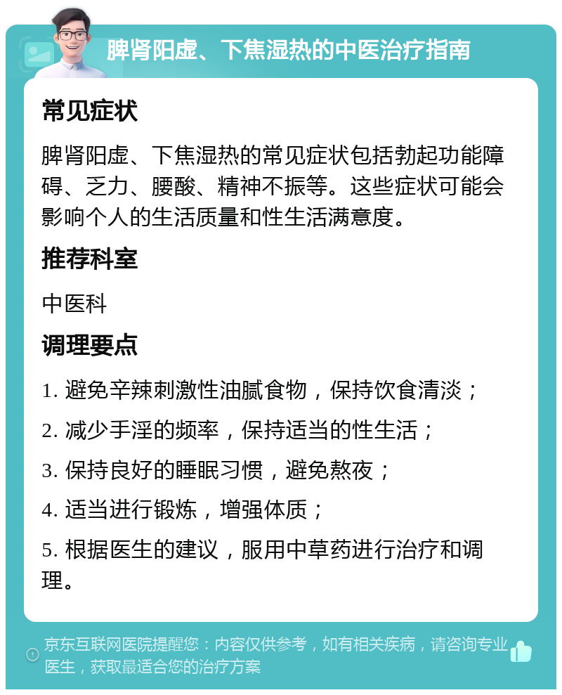 脾肾阳虚、下焦湿热的中医治疗指南 常见症状 脾肾阳虚、下焦湿热的常见症状包括勃起功能障碍、乏力、腰酸、精神不振等。这些症状可能会影响个人的生活质量和性生活满意度。 推荐科室 中医科 调理要点 1. 避免辛辣刺激性油腻食物，保持饮食清淡； 2. 减少手淫的频率，保持适当的性生活； 3. 保持良好的睡眠习惯，避免熬夜； 4. 适当进行锻炼，增强体质； 5. 根据医生的建议，服用中草药进行治疗和调理。