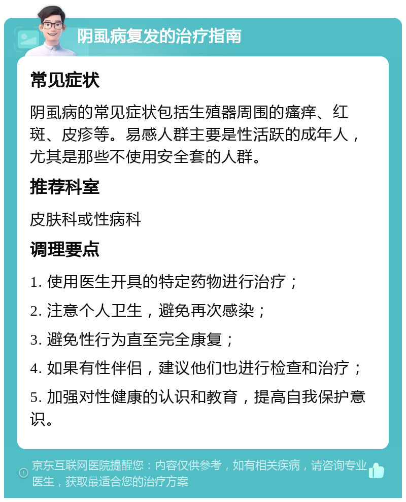 阴虱病复发的治疗指南 常见症状 阴虱病的常见症状包括生殖器周围的瘙痒、红斑、皮疹等。易感人群主要是性活跃的成年人，尤其是那些不使用安全套的人群。 推荐科室 皮肤科或性病科 调理要点 1. 使用医生开具的特定药物进行治疗； 2. 注意个人卫生，避免再次感染； 3. 避免性行为直至完全康复； 4. 如果有性伴侣，建议他们也进行检查和治疗； 5. 加强对性健康的认识和教育，提高自我保护意识。