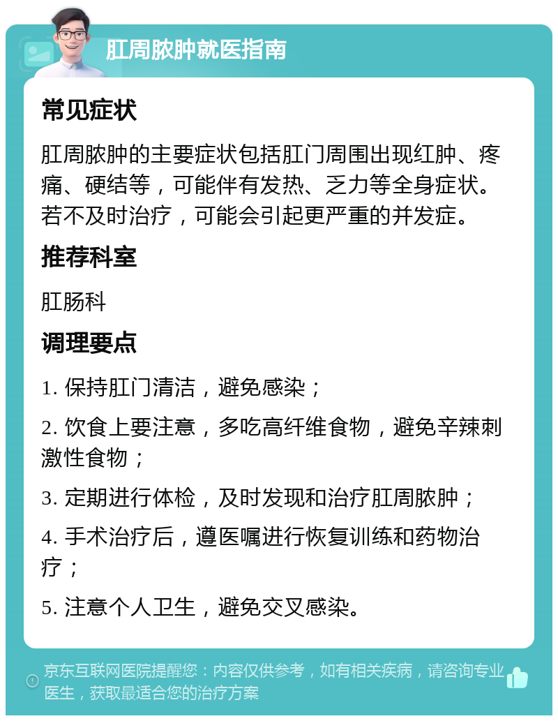 肛周脓肿就医指南 常见症状 肛周脓肿的主要症状包括肛门周围出现红肿、疼痛、硬结等，可能伴有发热、乏力等全身症状。若不及时治疗，可能会引起更严重的并发症。 推荐科室 肛肠科 调理要点 1. 保持肛门清洁，避免感染； 2. 饮食上要注意，多吃高纤维食物，避免辛辣刺激性食物； 3. 定期进行体检，及时发现和治疗肛周脓肿； 4. 手术治疗后，遵医嘱进行恢复训练和药物治疗； 5. 注意个人卫生，避免交叉感染。