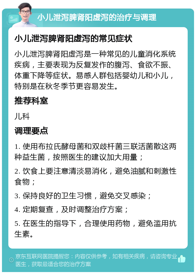 小儿泄泻脾肾阳虚泻的治疗与调理 小儿泄泻脾肾阳虚泻的常见症状 小儿泄泻脾肾阳虚泻是一种常见的儿童消化系统疾病，主要表现为反复发作的腹泻、食欲不振、体重下降等症状。易感人群包括婴幼儿和小儿，特别是在秋冬季节更容易发生。 推荐科室 儿科 调理要点 1. 使用布拉氏酵母菌和双歧杆菌三联活菌散这两种益生菌，按照医生的建议加大用量； 2. 饮食上要注意清淡易消化，避免油腻和刺激性食物； 3. 保持良好的卫生习惯，避免交叉感染； 4. 定期复查，及时调整治疗方案； 5. 在医生的指导下，合理使用药物，避免滥用抗生素。