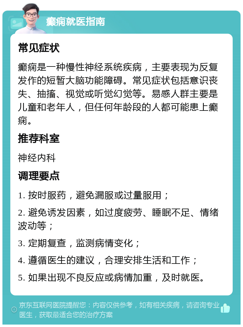 癫痫就医指南 常见症状 癫痫是一种慢性神经系统疾病，主要表现为反复发作的短暂大脑功能障碍。常见症状包括意识丧失、抽搐、视觉或听觉幻觉等。易感人群主要是儿童和老年人，但任何年龄段的人都可能患上癫痫。 推荐科室 神经内科 调理要点 1. 按时服药，避免漏服或过量服用； 2. 避免诱发因素，如过度疲劳、睡眠不足、情绪波动等； 3. 定期复查，监测病情变化； 4. 遵循医生的建议，合理安排生活和工作； 5. 如果出现不良反应或病情加重，及时就医。