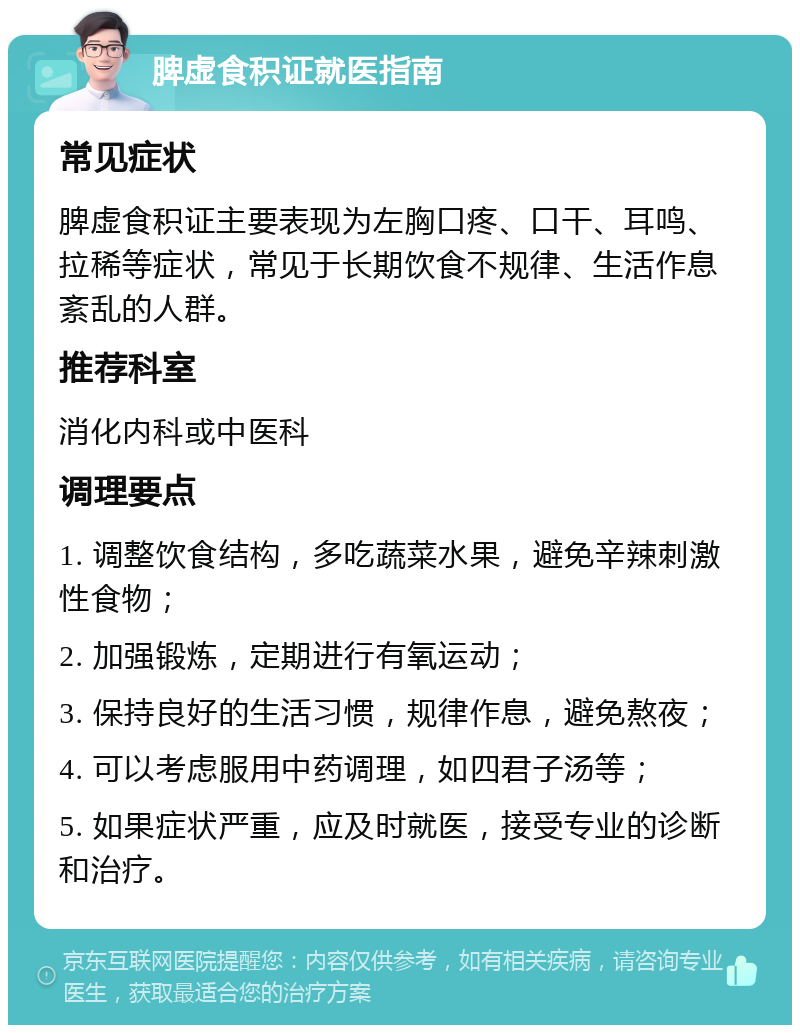 脾虚食积证就医指南 常见症状 脾虚食积证主要表现为左胸口疼、口干、耳鸣、拉稀等症状，常见于长期饮食不规律、生活作息紊乱的人群。 推荐科室 消化内科或中医科 调理要点 1. 调整饮食结构，多吃蔬菜水果，避免辛辣刺激性食物； 2. 加强锻炼，定期进行有氧运动； 3. 保持良好的生活习惯，规律作息，避免熬夜； 4. 可以考虑服用中药调理，如四君子汤等； 5. 如果症状严重，应及时就医，接受专业的诊断和治疗。