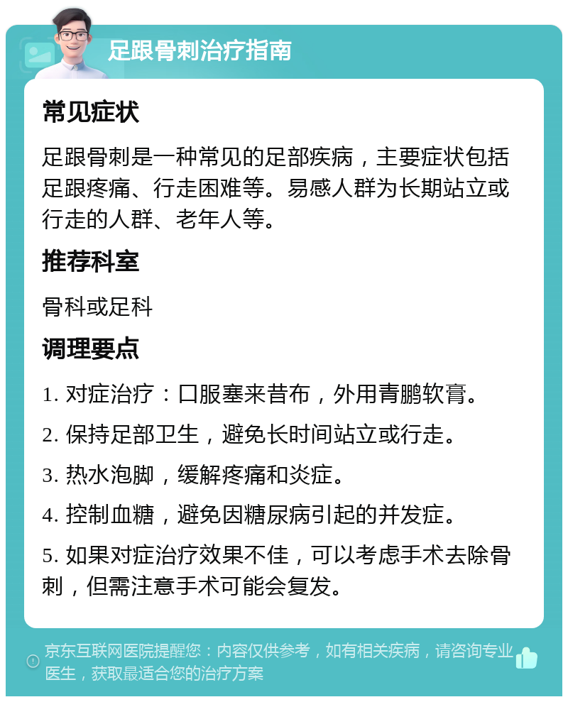 足跟骨刺治疗指南 常见症状 足跟骨刺是一种常见的足部疾病，主要症状包括足跟疼痛、行走困难等。易感人群为长期站立或行走的人群、老年人等。 推荐科室 骨科或足科 调理要点 1. 对症治疗：口服塞来昔布，外用青鹏软膏。 2. 保持足部卫生，避免长时间站立或行走。 3. 热水泡脚，缓解疼痛和炎症。 4. 控制血糖，避免因糖尿病引起的并发症。 5. 如果对症治疗效果不佳，可以考虑手术去除骨刺，但需注意手术可能会复发。