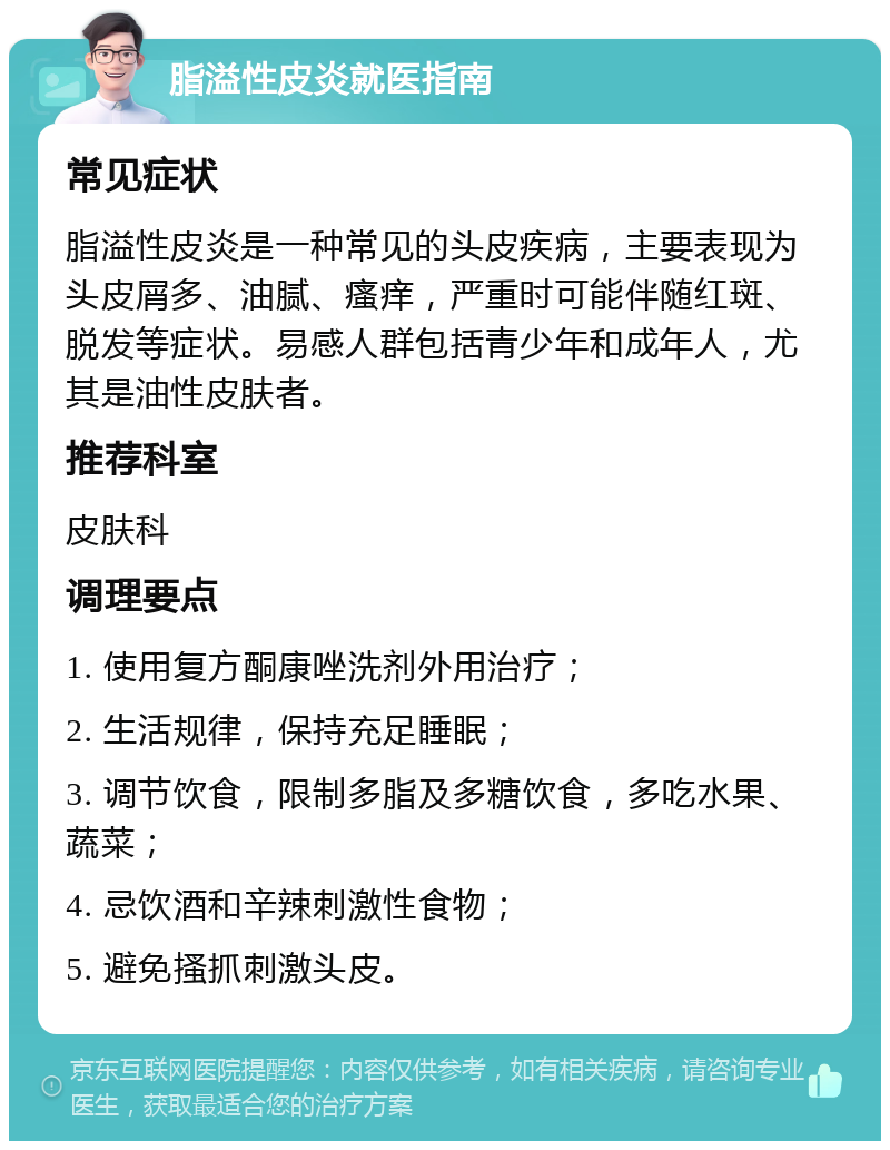 脂溢性皮炎就医指南 常见症状 脂溢性皮炎是一种常见的头皮疾病，主要表现为头皮屑多、油腻、瘙痒，严重时可能伴随红斑、脱发等症状。易感人群包括青少年和成年人，尤其是油性皮肤者。 推荐科室 皮肤科 调理要点 1. 使用复方酮康唑洗剂外用治疗； 2. 生活规律，保持充足睡眠； 3. 调节饮食，限制多脂及多糖饮食，多吃水果、蔬菜； 4. 忌饮酒和辛辣刺激性食物； 5. 避免搔抓刺激头皮。