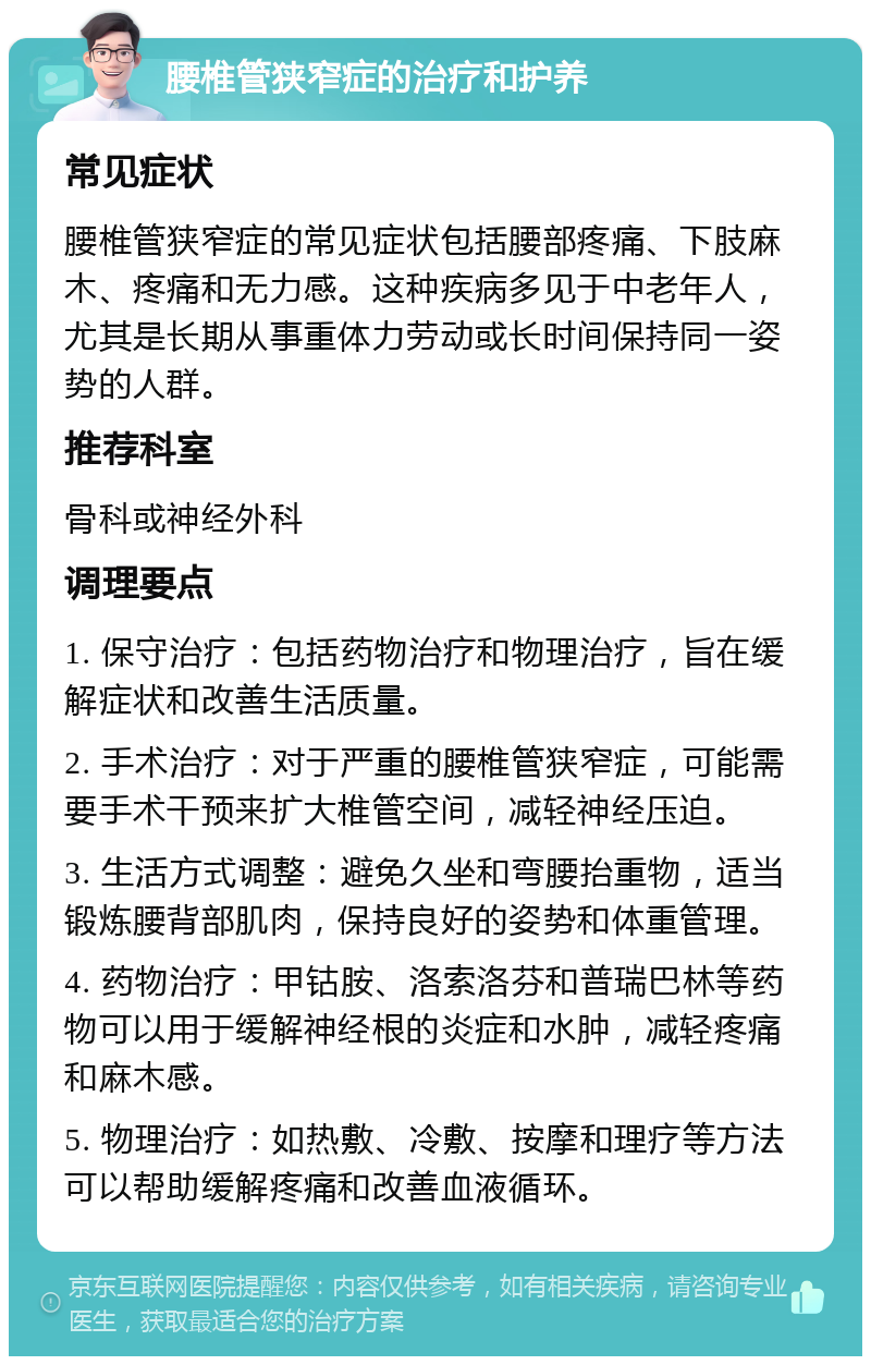 腰椎管狭窄症的治疗和护养 常见症状 腰椎管狭窄症的常见症状包括腰部疼痛、下肢麻木、疼痛和无力感。这种疾病多见于中老年人，尤其是长期从事重体力劳动或长时间保持同一姿势的人群。 推荐科室 骨科或神经外科 调理要点 1. 保守治疗：包括药物治疗和物理治疗，旨在缓解症状和改善生活质量。 2. 手术治疗：对于严重的腰椎管狭窄症，可能需要手术干预来扩大椎管空间，减轻神经压迫。 3. 生活方式调整：避免久坐和弯腰抬重物，适当锻炼腰背部肌肉，保持良好的姿势和体重管理。 4. 药物治疗：甲钴胺、洛索洛芬和普瑞巴林等药物可以用于缓解神经根的炎症和水肿，减轻疼痛和麻木感。 5. 物理治疗：如热敷、冷敷、按摩和理疗等方法可以帮助缓解疼痛和改善血液循环。