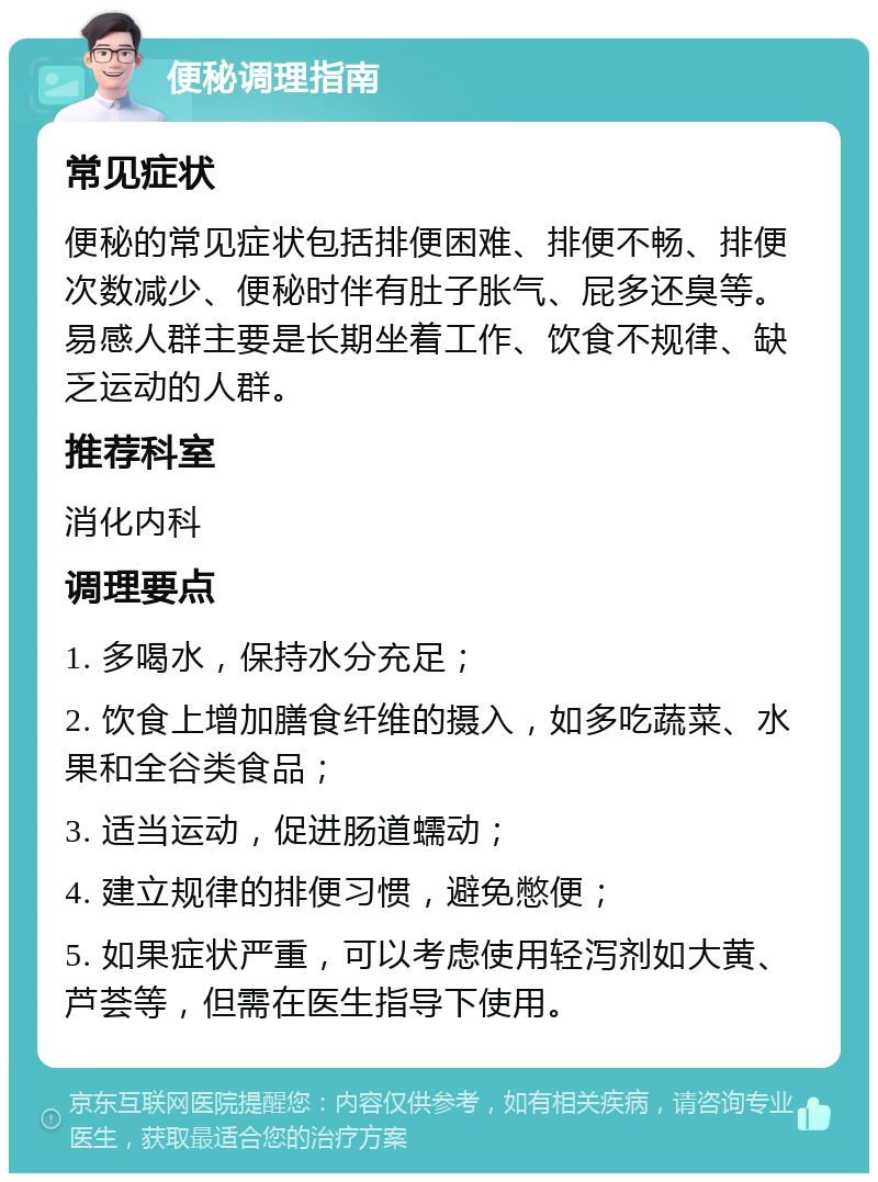 便秘调理指南 常见症状 便秘的常见症状包括排便困难、排便不畅、排便次数减少、便秘时伴有肚子胀气、屁多还臭等。易感人群主要是长期坐着工作、饮食不规律、缺乏运动的人群。 推荐科室 消化内科 调理要点 1. 多喝水，保持水分充足； 2. 饮食上增加膳食纤维的摄入，如多吃蔬菜、水果和全谷类食品； 3. 适当运动，促进肠道蠕动； 4. 建立规律的排便习惯，避免憋便； 5. 如果症状严重，可以考虑使用轻泻剂如大黄、芦荟等，但需在医生指导下使用。