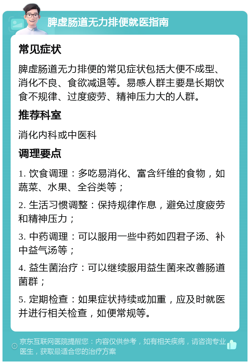 脾虚肠道无力排便就医指南 常见症状 脾虚肠道无力排便的常见症状包括大便不成型、消化不良、食欲减退等。易感人群主要是长期饮食不规律、过度疲劳、精神压力大的人群。 推荐科室 消化内科或中医科 调理要点 1. 饮食调理：多吃易消化、富含纤维的食物，如蔬菜、水果、全谷类等； 2. 生活习惯调整：保持规律作息，避免过度疲劳和精神压力； 3. 中药调理：可以服用一些中药如四君子汤、补中益气汤等； 4. 益生菌治疗：可以继续服用益生菌来改善肠道菌群； 5. 定期检查：如果症状持续或加重，应及时就医并进行相关检查，如便常规等。