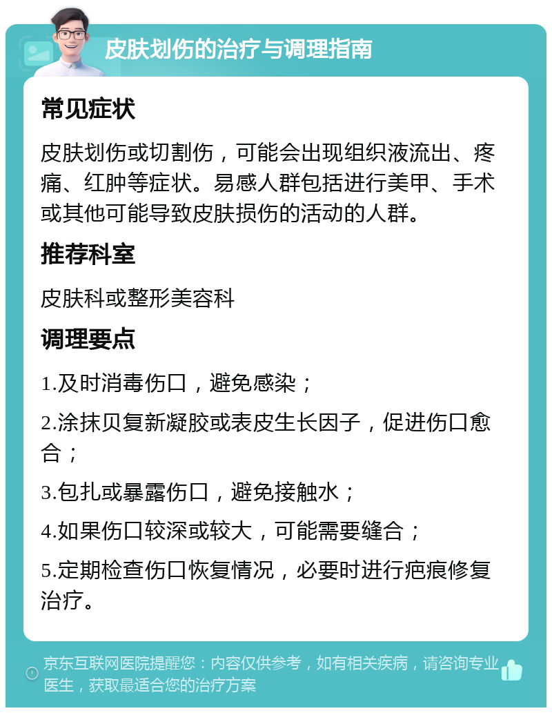 皮肤划伤的治疗与调理指南 常见症状 皮肤划伤或切割伤，可能会出现组织液流出、疼痛、红肿等症状。易感人群包括进行美甲、手术或其他可能导致皮肤损伤的活动的人群。 推荐科室 皮肤科或整形美容科 调理要点 1.及时消毒伤口，避免感染； 2.涂抹贝复新凝胶或表皮生长因子，促进伤口愈合； 3.包扎或暴露伤口，避免接触水； 4.如果伤口较深或较大，可能需要缝合； 5.定期检查伤口恢复情况，必要时进行疤痕修复治疗。