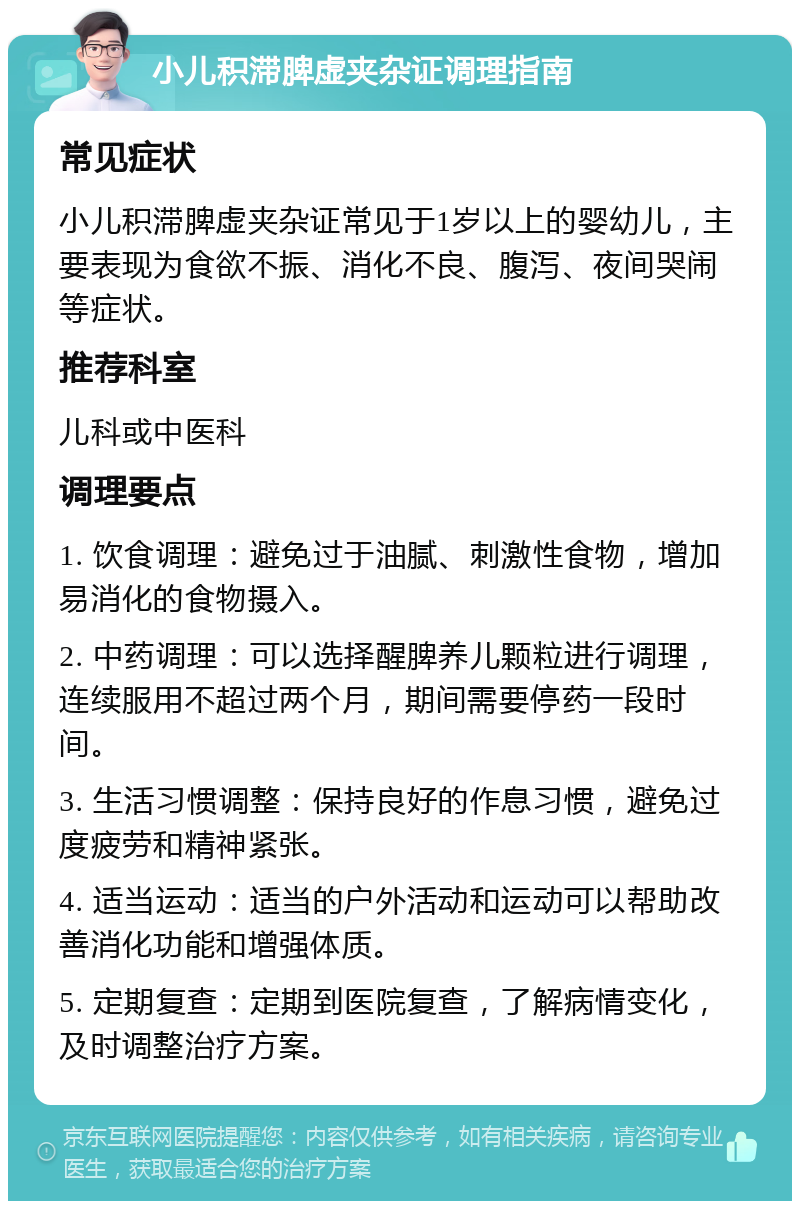 小儿积滞脾虚夹杂证调理指南 常见症状 小儿积滞脾虚夹杂证常见于1岁以上的婴幼儿，主要表现为食欲不振、消化不良、腹泻、夜间哭闹等症状。 推荐科室 儿科或中医科 调理要点 1. 饮食调理：避免过于油腻、刺激性食物，增加易消化的食物摄入。 2. 中药调理：可以选择醒脾养儿颗粒进行调理，连续服用不超过两个月，期间需要停药一段时间。 3. 生活习惯调整：保持良好的作息习惯，避免过度疲劳和精神紧张。 4. 适当运动：适当的户外活动和运动可以帮助改善消化功能和增强体质。 5. 定期复查：定期到医院复查，了解病情变化，及时调整治疗方案。