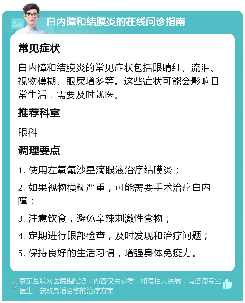 白内障和结膜炎的在线问诊指南 常见症状 白内障和结膜炎的常见症状包括眼睛红、流泪、视物模糊、眼屎增多等。这些症状可能会影响日常生活，需要及时就医。 推荐科室 眼科 调理要点 1. 使用左氧氟沙星滴眼液治疗结膜炎； 2. 如果视物模糊严重，可能需要手术治疗白内障； 3. 注意饮食，避免辛辣刺激性食物； 4. 定期进行眼部检查，及时发现和治疗问题； 5. 保持良好的生活习惯，增强身体免疫力。