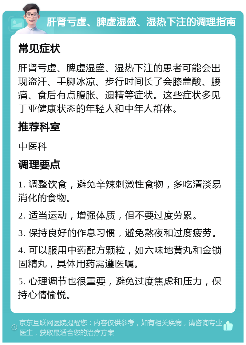 肝肾亏虚、脾虚湿盛、湿热下注的调理指南 常见症状 肝肾亏虚、脾虚湿盛、湿热下注的患者可能会出现盗汗、手脚冰凉、步行时间长了会膝盖酸、腰痛、食后有点腹胀、遗精等症状。这些症状多见于亚健康状态的年轻人和中年人群体。 推荐科室 中医科 调理要点 1. 调整饮食，避免辛辣刺激性食物，多吃清淡易消化的食物。 2. 适当运动，增强体质，但不要过度劳累。 3. 保持良好的作息习惯，避免熬夜和过度疲劳。 4. 可以服用中药配方颗粒，如六味地黄丸和金锁固精丸，具体用药需遵医嘱。 5. 心理调节也很重要，避免过度焦虑和压力，保持心情愉悦。