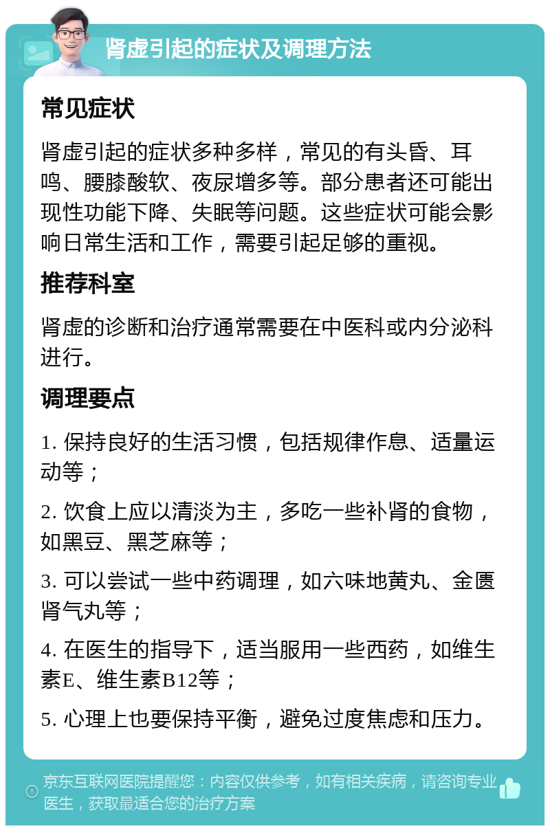 肾虚引起的症状及调理方法 常见症状 肾虚引起的症状多种多样，常见的有头昏、耳鸣、腰膝酸软、夜尿增多等。部分患者还可能出现性功能下降、失眠等问题。这些症状可能会影响日常生活和工作，需要引起足够的重视。 推荐科室 肾虚的诊断和治疗通常需要在中医科或内分泌科进行。 调理要点 1. 保持良好的生活习惯，包括规律作息、适量运动等； 2. 饮食上应以清淡为主，多吃一些补肾的食物，如黑豆、黑芝麻等； 3. 可以尝试一些中药调理，如六味地黄丸、金匮肾气丸等； 4. 在医生的指导下，适当服用一些西药，如维生素E、维生素B12等； 5. 心理上也要保持平衡，避免过度焦虑和压力。