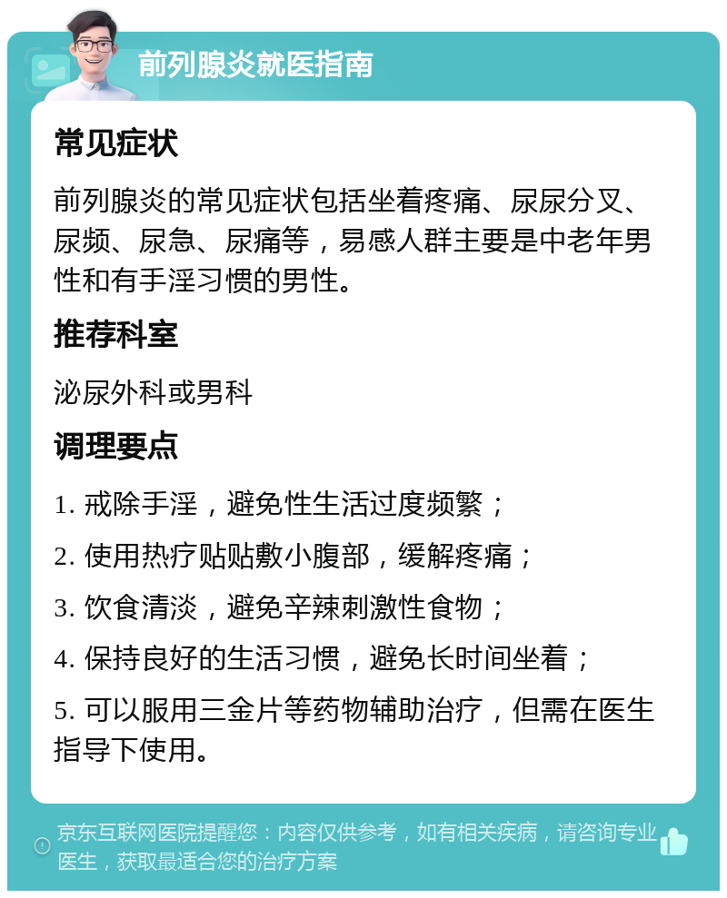 前列腺炎就医指南 常见症状 前列腺炎的常见症状包括坐着疼痛、尿尿分叉、尿频、尿急、尿痛等，易感人群主要是中老年男性和有手淫习惯的男性。 推荐科室 泌尿外科或男科 调理要点 1. 戒除手淫，避免性生活过度频繁； 2. 使用热疗贴贴敷小腹部，缓解疼痛； 3. 饮食清淡，避免辛辣刺激性食物； 4. 保持良好的生活习惯，避免长时间坐着； 5. 可以服用三金片等药物辅助治疗，但需在医生指导下使用。