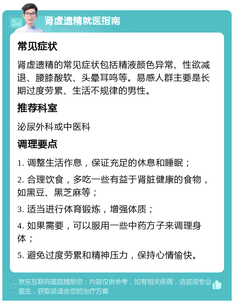 肾虚遗精就医指南 常见症状 肾虚遗精的常见症状包括精液颜色异常、性欲减退、腰膝酸软、头晕耳鸣等。易感人群主要是长期过度劳累、生活不规律的男性。 推荐科室 泌尿外科或中医科 调理要点 1. 调整生活作息，保证充足的休息和睡眠； 2. 合理饮食，多吃一些有益于肾脏健康的食物，如黑豆、黑芝麻等； 3. 适当进行体育锻炼，增强体质； 4. 如果需要，可以服用一些中药方子来调理身体； 5. 避免过度劳累和精神压力，保持心情愉快。