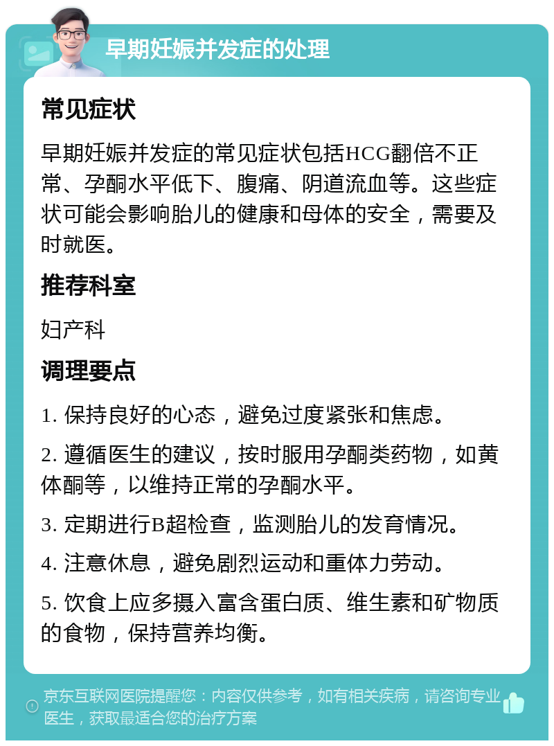 早期妊娠并发症的处理 常见症状 早期妊娠并发症的常见症状包括HCG翻倍不正常、孕酮水平低下、腹痛、阴道流血等。这些症状可能会影响胎儿的健康和母体的安全，需要及时就医。 推荐科室 妇产科 调理要点 1. 保持良好的心态，避免过度紧张和焦虑。 2. 遵循医生的建议，按时服用孕酮类药物，如黄体酮等，以维持正常的孕酮水平。 3. 定期进行B超检查，监测胎儿的发育情况。 4. 注意休息，避免剧烈运动和重体力劳动。 5. 饮食上应多摄入富含蛋白质、维生素和矿物质的食物，保持营养均衡。